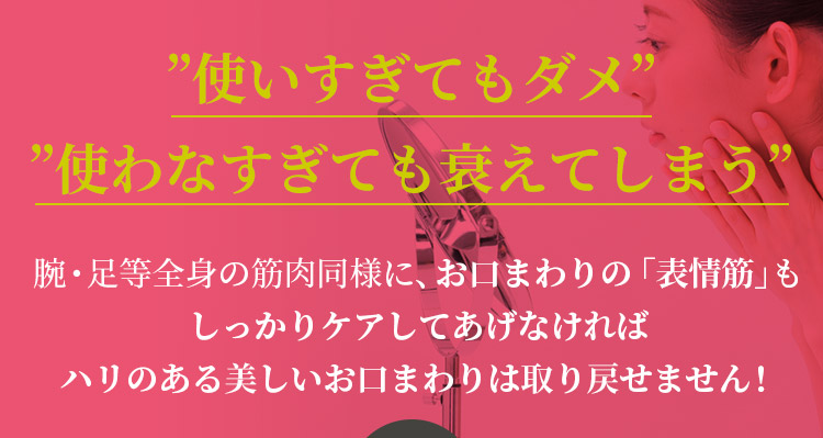 ”使いすぎてもダメ” ”使わなすぎても衰えてしまう”腕・足等全身の筋肉同様に、お口まわりの「表情筋」もしっかりケアしてあげなければハリのある美しいお口まわりは取り戻せません！